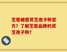 芝蔻破壁灵芝孢子粉官方？了解芝蔻品牌的灵芝孢子粉？
