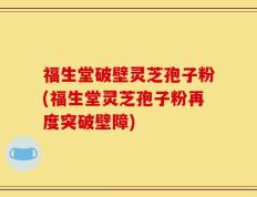 福生堂破壁灵芝孢子粉(福生堂灵芝孢子粉再度突破壁障)