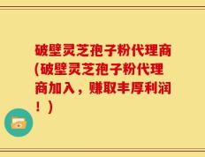 破壁灵芝孢子粉代理商(破壁灵芝孢子粉代理商加入，赚取丰厚利润！)