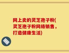 网上卖的灵芝孢子粉(灵芝孢子粉网络销售，打造健康生活)
