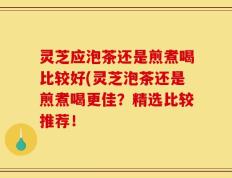 灵芝应泡茶还是煎煮喝比较好(灵芝泡茶还是煎煮喝更佳？精选比较推荐！