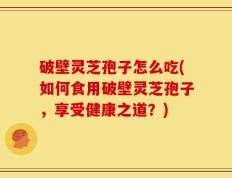 破壁灵芝孢子怎么吃(如何食用破壁灵芝孢子，享受健康之道？)