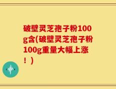 破壁灵芝孢子粉100g含(破壁灵芝孢子粉100g重量大幅上涨！)