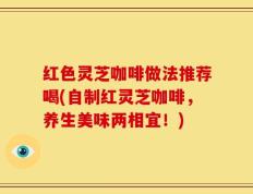 红色灵芝咖啡做法推荐喝(自制红灵芝咖啡，养生美味两相宜！)