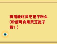 粉瘤能吃灵芝孢子粉么(粉瘤可食用灵芝孢子粉？)