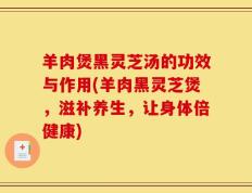 羊肉煲黑灵芝汤的功效与作用(羊肉黑灵芝煲，滋补养生，让身体倍健康)