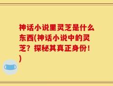 神话小说里灵芝是什么东西(神话小说中的灵芝？探秘其真正身份！)