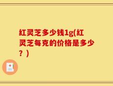 红灵芝多少钱1g(红灵芝每克的价格是多少？)