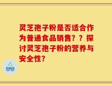 灵芝孢子粉是否适合作为普通食品销售？？探讨灵芝孢子粉的营养与安全性？