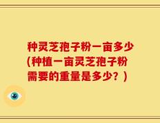 种灵芝孢子粉一亩多少(种植一亩灵芝孢子粉需要的重量是多少？)