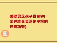 破壁灵芝孢子粉金钟(金钟珍贵灵芝孢子粉的神奇功效)