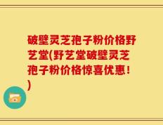 破壁灵芝孢子粉价格野艺堂(野艺堂破壁灵芝孢子粉价格惊喜优惠！)