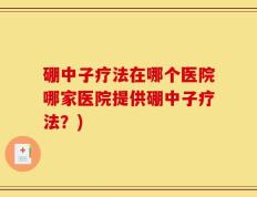 硼中子疗法在哪个医院哪家医院提供硼中子疗法？)