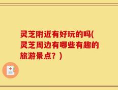 灵芝附近有好玩的吗(灵芝周边有哪些有趣的旅游景点？)