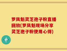 罗凤魁灵芝孢子粉直播回放(罗凤魁现场分享灵芝孢子粉使用心得)