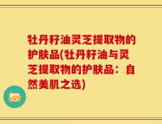 牡丹籽油灵芝提取物的护肤品(牡丹籽油与灵芝提取物的护肤品：自然美肌之选)