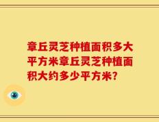 章丘灵芝种植面积多大平方米章丘灵芝种植面积大约多少平方米？