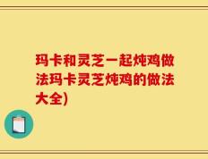 玛卡和灵芝一起炖鸡做法玛卡灵芝炖鸡的做法大全)