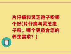 片仔癀和灵芝孢子粉哪个好(片仔癀与灵芝孢子粉，哪个更适合您的养生需求？)