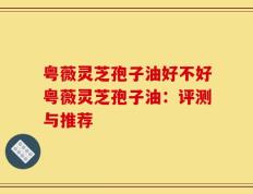 粤薇灵芝孢子油好不好粤薇灵芝孢子油：评测与推荐