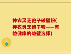 神农灵芝孢子破壁粉(神农灵芝孢子粉——有益健康的破壁选择)