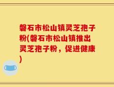 磐石市松山镇灵芝孢子粉(磐石市松山镇推出灵芝孢子粉，促进健康)