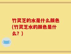 竹灵芝的水是什么颜色(竹灵芝水的颜色是什么？)