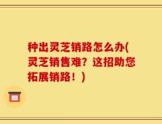 种出灵芝销路怎么办(灵芝销售难？这招助您拓展销路！)