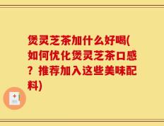 煲灵芝茶加什么好喝(如何优化煲灵芝茶口感？推荐加入这些美味配料)