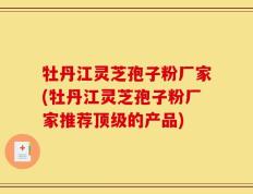 牡丹江灵芝孢子粉厂家(牡丹江灵芝孢子粉厂家推荐顶级的产品)