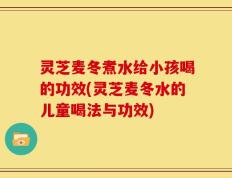灵芝麦冬煮水给小孩喝的功效(灵芝麦冬水的儿童喝法与功效)