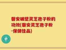 磐安破壁灵芝孢子粉的功效(磐安灵芝孢子粉-保健佳品)