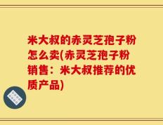 米大叔的赤灵芝孢子粉怎么卖(赤灵芝孢子粉销售：米大叔推荐的优质产品)