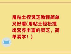 用粘土捏灵芝教程简单又好看(用粘土轻松捏出营养丰富的灵芝，简单易学！)