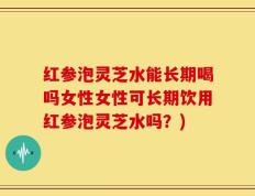 红参泡灵芝水能长期喝吗女性女性可长期饮用红参泡灵芝水吗？)
