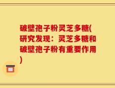 破壁孢子粉灵芝多糖(研究发现：灵芝多糖和破壁孢子粉有重要作用)