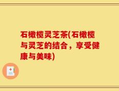 石橄榄灵芝茶(石橄榄与灵芝的结合，享受健康与美味)