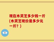 现在木灵芝多少钱一斤(木灵芝现价是多少元一斤？)