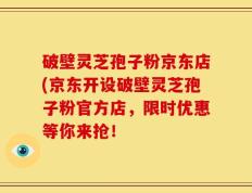 破壁灵芝孢子粉京东店(京东开设破壁灵芝孢子粉官方店，限时优惠等你来抢！