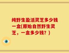 纯野生盈活灵芝多少钱一盒(原始自然野生灵芝，一盒多少钱？)