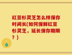 红豆杉灵芝怎么样保存时间长(如何保鲜红豆杉灵芝，延长保存期限？)