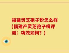 福建灵芝孢子粉怎么样(福建产灵芝孢子粉评测：功效如何？)