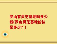 罗山有灵芝基地吗多少钱(罗山灵芝基地价位是多少？)