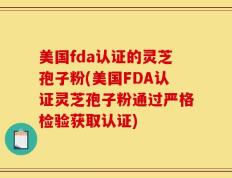 美国fda认证的灵芝孢子粉(美国FDA认证灵芝孢子粉通过严格检验获取认证)