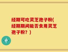 经期可吃灵芝孢子粉(经期期间能否食用灵芝孢子粉？)