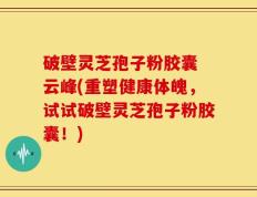 破壁灵芝孢子粉胶囊 云峰(重塑健康体魄，试试破壁灵芝孢子粉胶囊！)