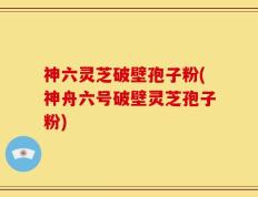 神六灵芝破壁孢子粉(神舟六号破壁灵芝孢子粉)
