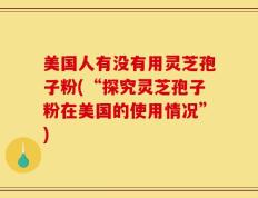 美国人有没有用灵芝孢子粉(“探究灵芝孢子粉在美国的使用情况”)