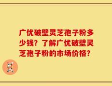 广优破壁灵芝孢子粉多少钱？了解广优破壁灵芝孢子粉的市场价格？