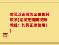 紫灵芝面膜怎么用视频教学(紫灵芝面膜视频教程：如何正确使用？)